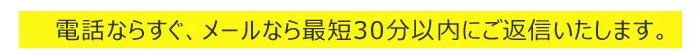 電話ならすぐ、メールなら最短30分以内にご返信いたします。